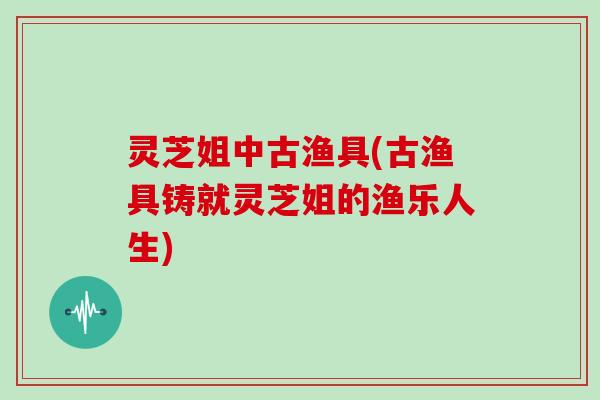 灵芝姐中古渔具(古渔具铸就灵芝姐的渔乐人生)