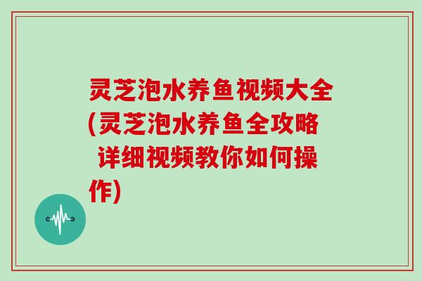 灵芝泡水养鱼视频大全(灵芝泡水养鱼全攻略 详细视频教你如何操作)