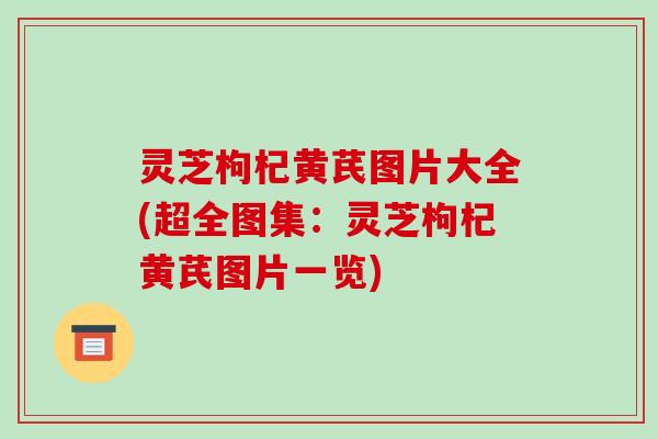灵芝枸杞黄芪图片大全(超全图集：灵芝枸杞黄芪图片一览)