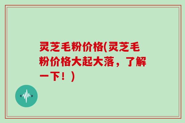 灵芝毛粉价格(灵芝毛粉价格大起大落，了解一下！)