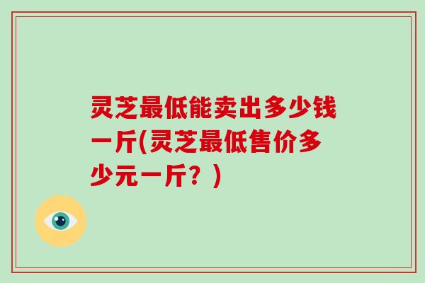 灵芝最低能卖出多少钱一斤(灵芝最低售价多少元一斤？)