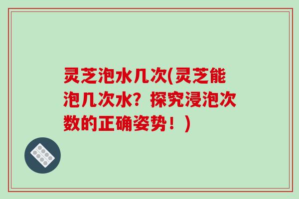 灵芝泡水几次(灵芝能泡几次水？探究浸泡次数的正确姿势！)