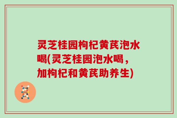 灵芝桂园枸杞黄芪泡水喝(灵芝桂园泡水喝,加枸杞和黄芪助养生)