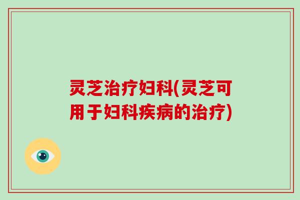 灵芝治疗妇科(灵芝可用于妇科疾病的治疗)