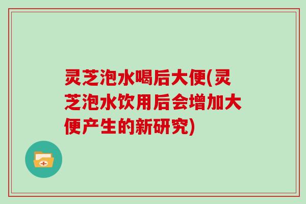 灵芝泡水喝后大便(灵芝泡水饮用后会增加大便产生的新研究)