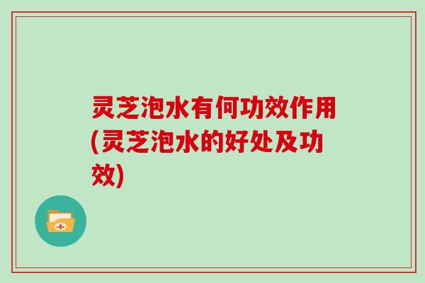 灵芝泡水有何功效作用(灵芝泡水的好处及功效)