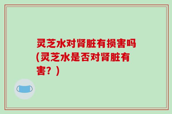 灵芝水对肾脏有损害吗(灵芝水是否对肾脏有害?)