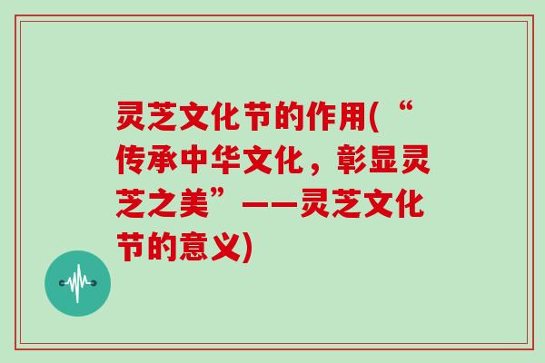 灵芝文化节的作用(“传承中华文化,彰显灵芝之美”——灵芝文化节的意义)