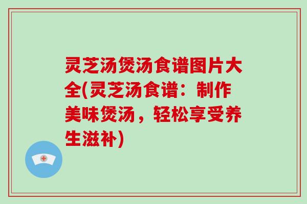 灵芝汤煲汤食谱图片大全(灵芝汤食谱:制作美味煲汤,轻松享受养生滋补)