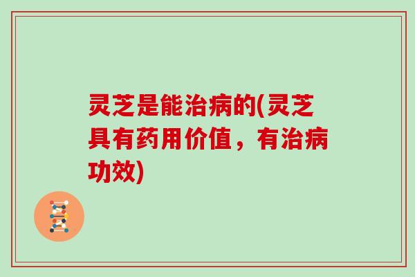 灵芝是能治病的(灵芝具有药用价值,有治病功效)