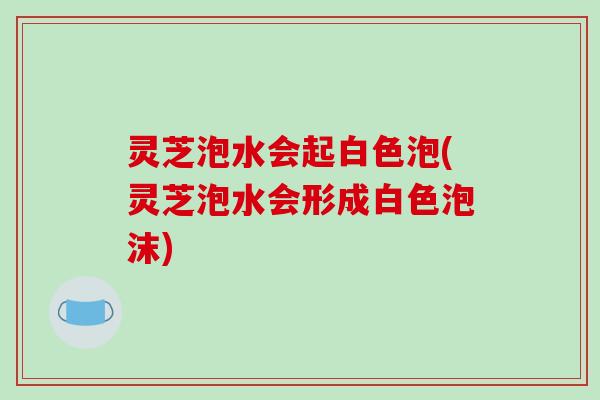 灵芝泡水会起白色泡(灵芝泡水会形成白色泡沫)