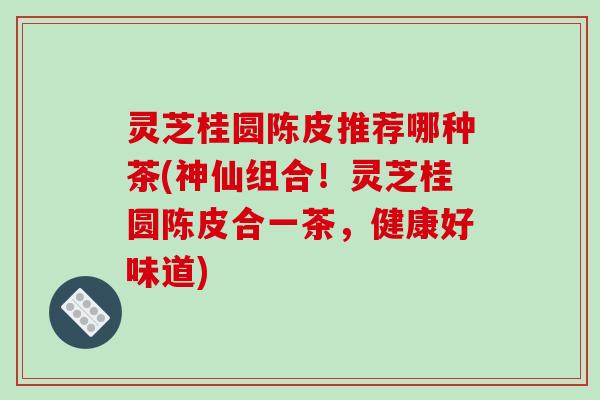 灵芝桂圆陈皮推荐哪种茶(神仙组合!灵芝桂圆陈皮合一茶,健康好味道)
