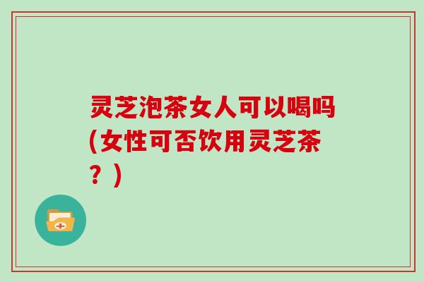 灵芝泡茶女人可以喝吗(女性可否饮用灵芝茶?)