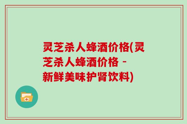 灵芝杀人蜂酒价格(灵芝杀人蜂酒价格 - 新鲜美味护肾饮料)