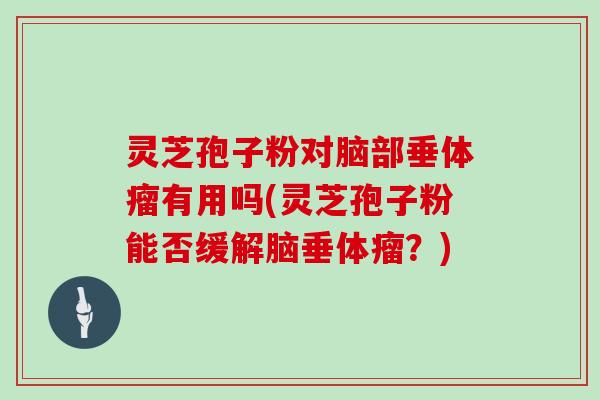 灵芝孢子粉对脑部垂体瘤有用吗(灵芝孢子粉能否缓解脑垂体瘤?)
