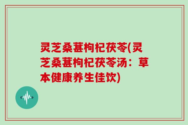 灵芝桑葚枸杞茯苓(灵芝桑葚枸杞茯苓汤:草本健康养生佳饮)