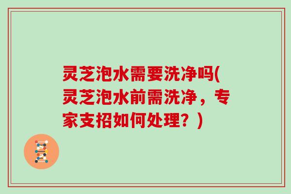 灵芝泡水需要洗净吗(灵芝泡水前需洗净,专家支招如何处理?)