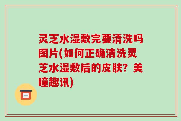灵芝水湿敷完要清洗吗图片(如何正确清洗灵芝水湿敷后的皮肤？美瞳趣讯)
