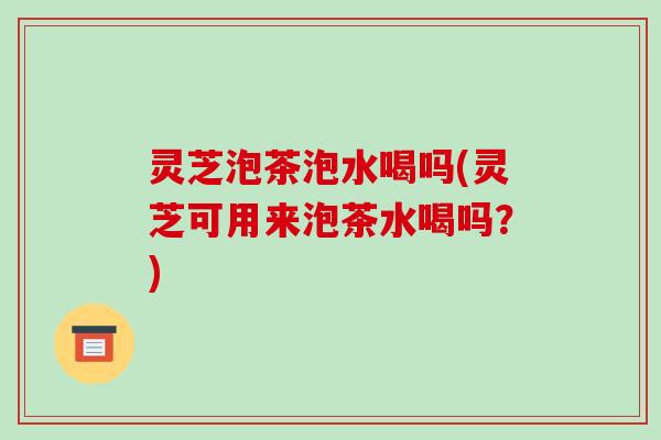 灵芝泡茶泡水喝吗(灵芝可用来泡茶水喝吗?)