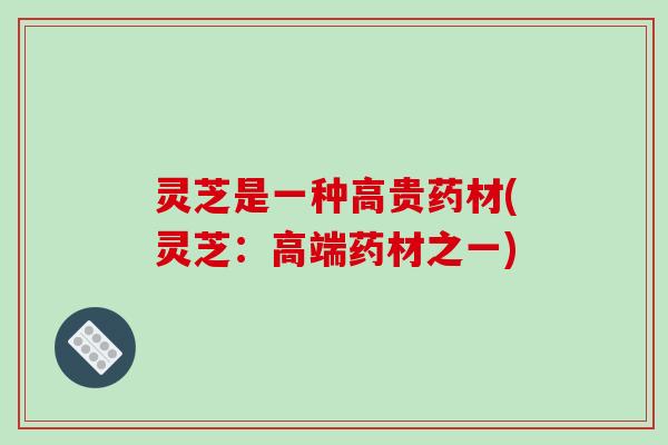 灵芝是一种高贵药材(灵芝：高端药材之一)