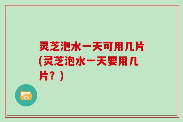 灵芝泡水一天可用几片(灵芝泡水一天要用几片?)