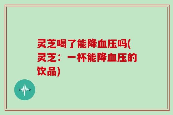 灵芝喝了能降血压吗(灵芝:一杯能降血压的饮品)