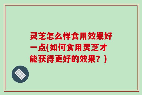 灵芝怎么样食用效果好一点(如何食用灵芝才能获得更好的效果？)