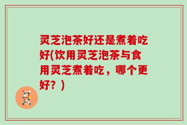 灵芝泡茶好还是煮着吃好(饮用灵芝泡茶与食用灵芝煮着吃，哪个更好？)