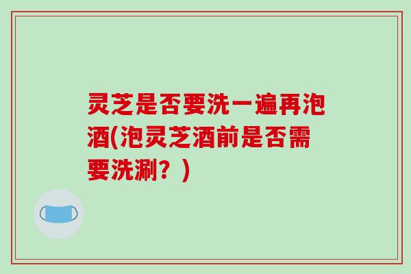灵芝是否要洗一遍再泡酒(泡灵芝酒前是否需要洗涮?)