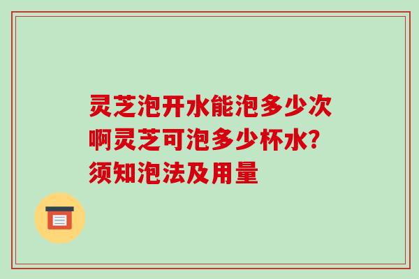 灵芝泡开水能泡多少次啊灵芝可泡多少杯水？须知泡法及用量