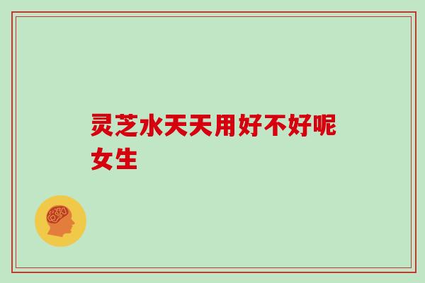 灵芝水天天用好不好呢女生