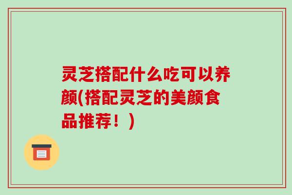灵芝搭配什么吃可以养颜(搭配灵芝的美颜食品推荐！)