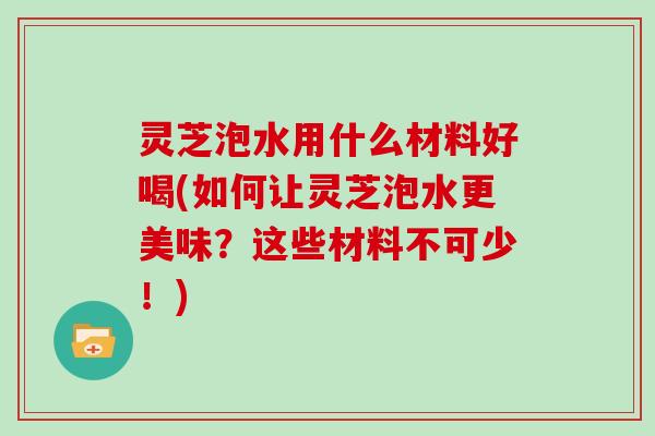灵芝泡水用什么材料好喝(如何让灵芝泡水更美味？这些材料不可少！)