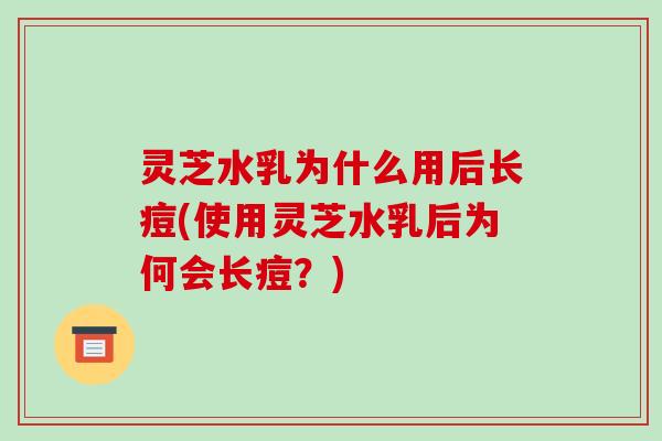 灵芝水乳为什么用后长痘(使用灵芝水乳后为何会长痘？)