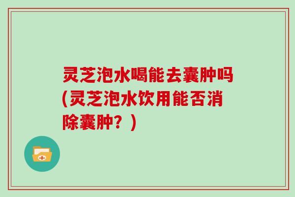 灵芝泡水喝能去囊肿吗(灵芝泡水饮用能否消除囊肿?)