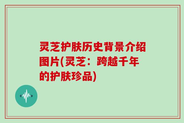 灵芝护肤历史背景介绍图片(灵芝:跨越千年的护肤珍品)