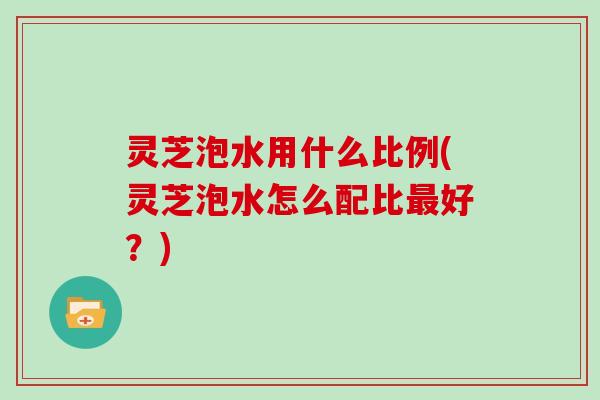 灵芝泡水用什么比例(灵芝泡水怎么配比最好？)
