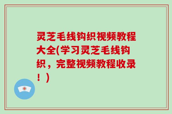 灵芝毛线钩织视频教程大全(学习灵芝毛线钩织，完整视频教程收录！)