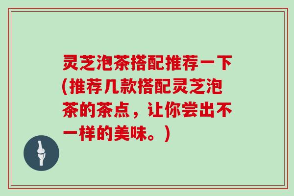 灵芝泡茶搭配推荐一下(推荐几款搭配灵芝泡茶的茶点,让你尝出不一样的美味。)