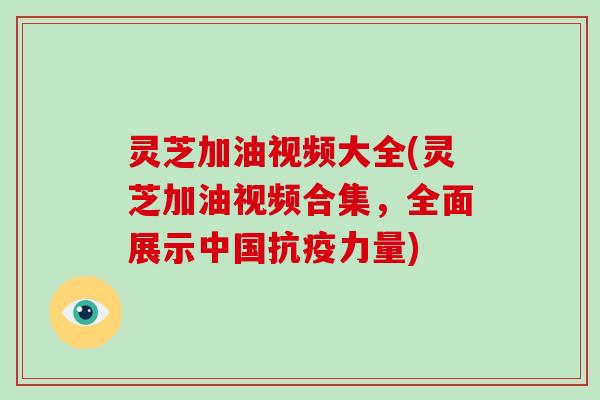 灵芝加油视频大全(灵芝加油视频合集,全面展示中国抗疫力量)