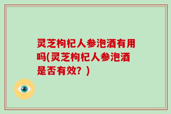 灵芝枸杞人参泡酒有用吗(灵芝枸杞人参泡酒是否有效?)