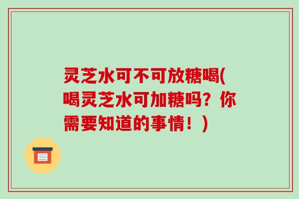 灵芝水可不可放糖喝(喝灵芝水可加糖吗？你需要知道的事情！)