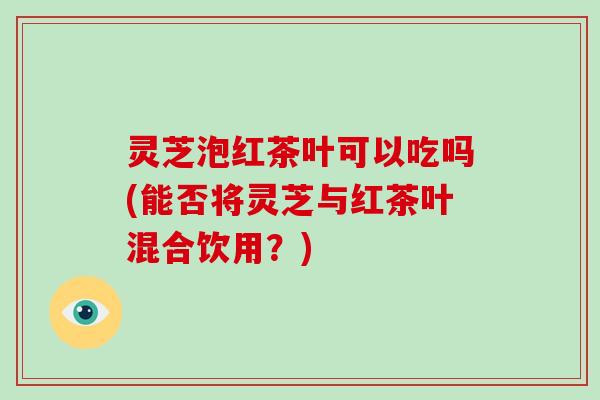 灵芝泡红茶叶可以吃吗(能否将灵芝与红茶叶混合饮用?)