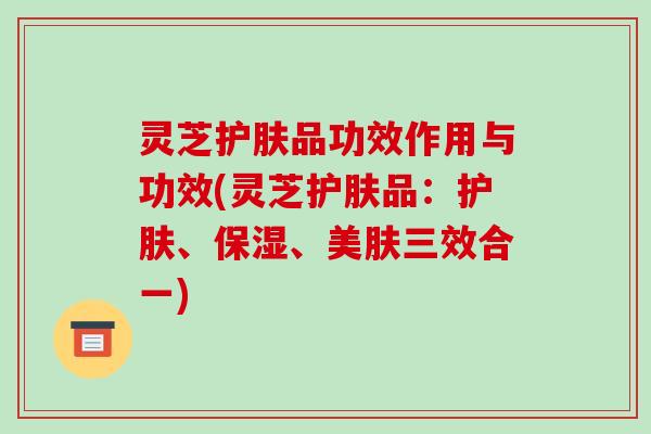 灵芝护肤品功效作用与功效(灵芝护肤品:护肤、保湿、美肤三效合一)