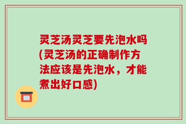 灵芝汤灵芝要先泡水吗(灵芝汤的正确制作方法应该是先泡水,才能煮出好口感)