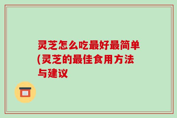 灵芝怎么吃最好最简单(灵芝的最佳食用方法与建议