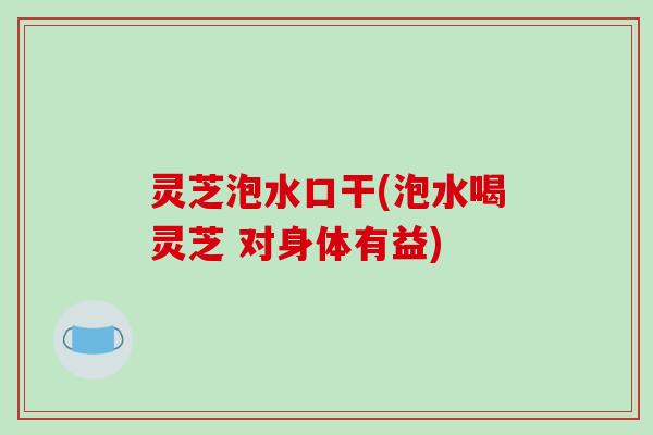 灵芝泡水口干(泡水喝灵芝 对身体有益)