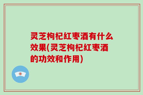 灵芝枸杞红枣酒有什么效果(灵芝枸杞红枣酒的功效和作用)
