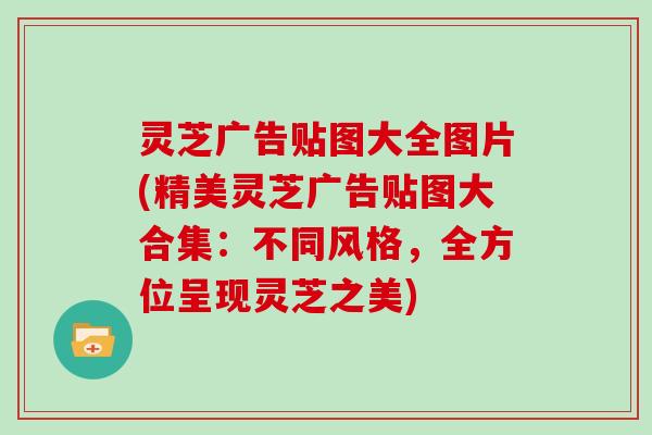灵芝广告贴图大全图片(精美灵芝广告贴图大合集:不同风格,全方位呈现灵芝之美)