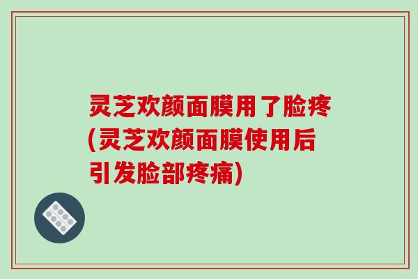 灵芝欢颜面膜用了脸疼(灵芝欢颜面膜使用后引发脸部疼痛)